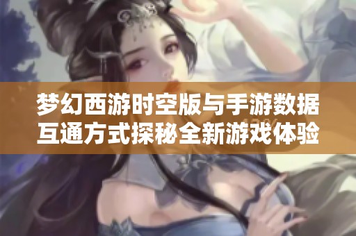 梦幻西游时空版与手游数据互通方式探秘全新游戏体验