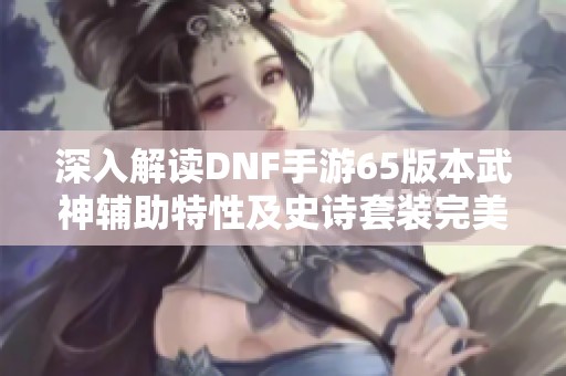 深入解读DNF手游65版本武神辅助特性及史诗套装完美搭配攻略