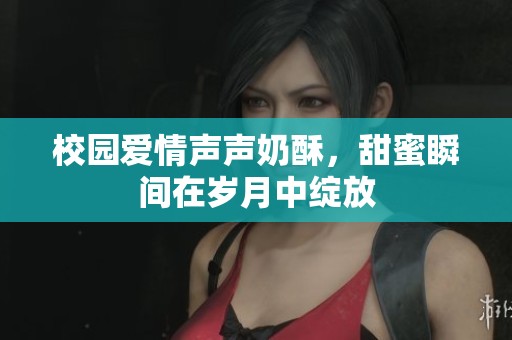 校园爱情声声奶酥，甜蜜瞬间在岁月中绽放