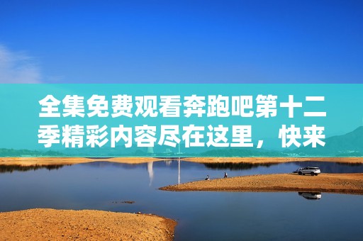 全集免费观看奔跑吧第十二季精彩内容尽在这里，快来体验吧
