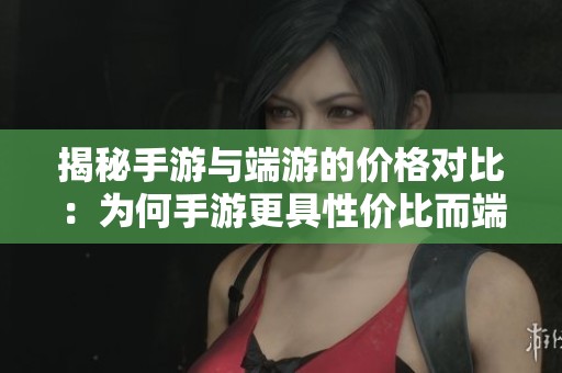 揭秘手游与端游的价格对比：为何手游更具性价比而端游成本偏高