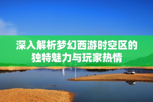深入解析梦幻西游时空区的独特魅力与玩家热情