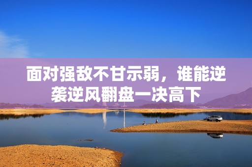 面对强敌不甘示弱，谁能逆袭逆风翻盘一决高下