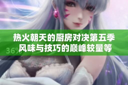 热火朝天的厨房对决第五季 风味与技巧的巅峰较量等你来体验