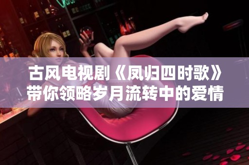 古风电视剧《凤归四时歌》带你领略岁月流转中的爱情故事与情感纠葛