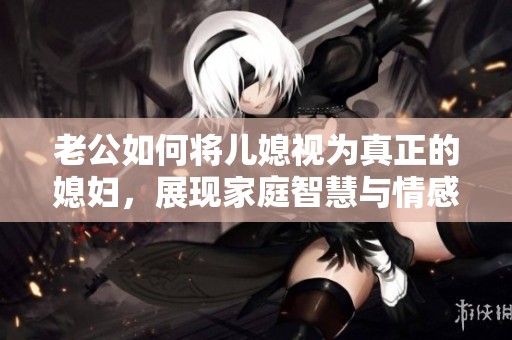 老公如何将儿媳视为真正的媳妇，展现家庭智慧与情感的平衡
