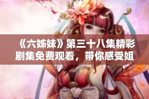 《六姊妹》第三十八集精彩剧集免费观看，带你感受姐妹情深的动人故事