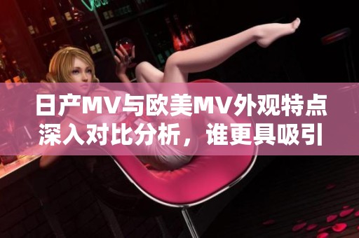 日产MV与欧美MV外观特点深入对比分析，谁更具吸引力和设计感