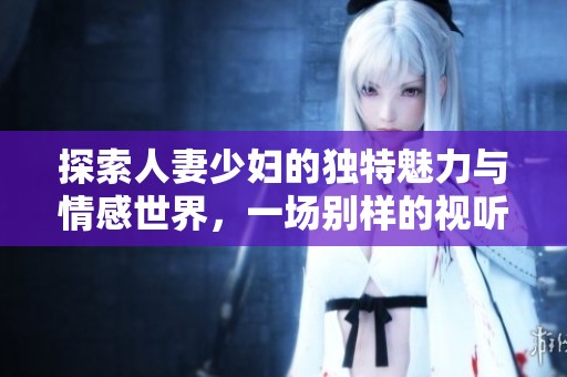 探索人妻少妇的独特魅力与情感世界，一场别样的视听盛宴
