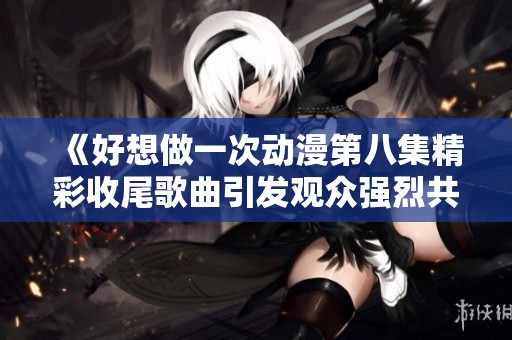 《好想做一次动漫第八集精彩收尾歌曲引发观众强烈共鸣与深思》