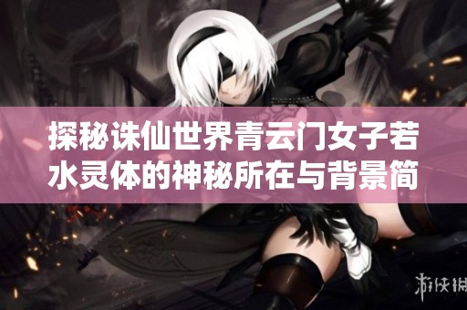 探秘诛仙世界青云门女子若水灵体的神秘所在与背景简介
