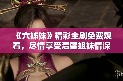 《六姊妹》精彩全剧免费观看，尽情享受温馨姐妹情深的故事盛宴