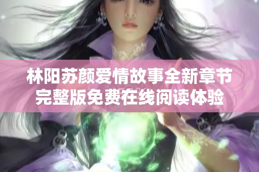 林阳苏颜爱情故事全新章节完整版免费在线阅读体验