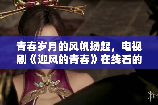 青春岁月的风帆扬起，电视剧《迎风的青春》在线看的精彩时刻