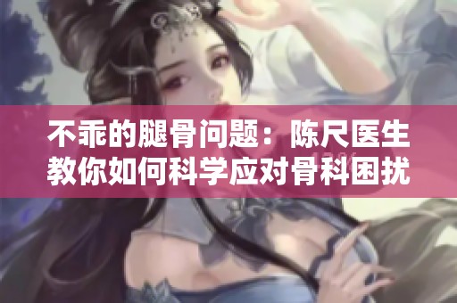 不乖的腿骨问题：陈尺医生教你如何科学应对骨科困扰