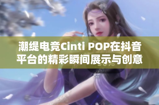 潮缇电竞Cinti POP在抖音平台的精彩瞬间展示与创意分享