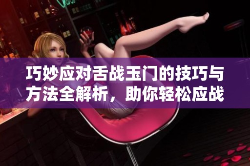 巧妙应对舌战玉门的技巧与方法全解析，助你轻松应战