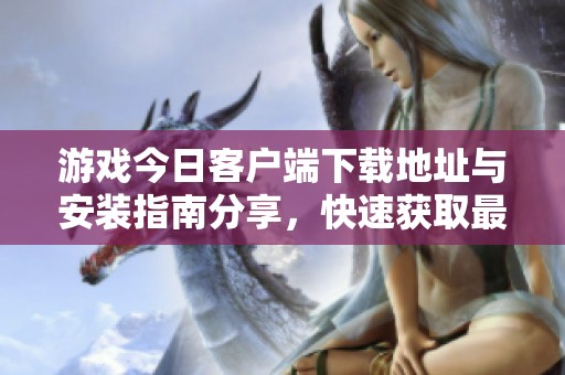 游戏今日客户端下载地址与安装指南分享，快速获取最新游戏乐趣