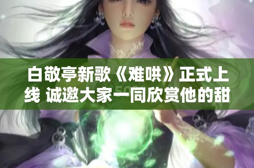 白敬亭新歌《难哄》正式上线 诚邀大家一同欣赏他的甜美嗓音