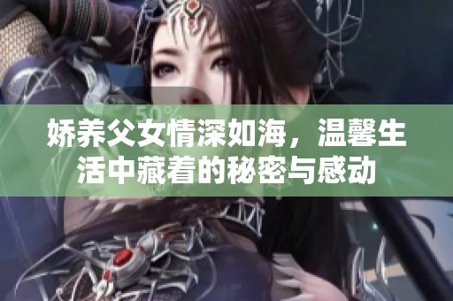 娇养父女情深如海，温馨生活中藏着的秘密与感动