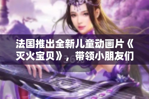 法国推出全新儿童动画片《灭火宝贝》，带领小朋友们探索消防世界