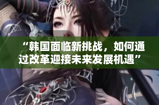 “韩国面临新挑战，如何通过改革迎接未来发展机遇”