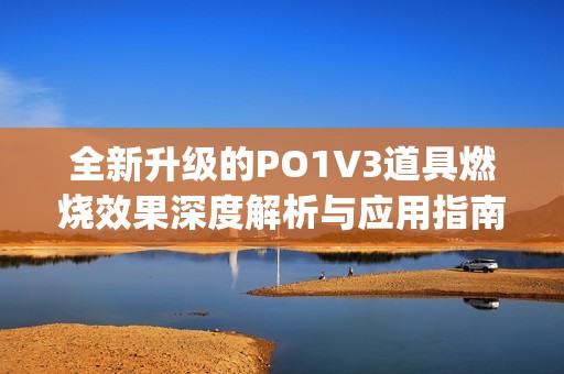 全新升级的PO1V3道具燃烧效果深度解析与应用指南(1)