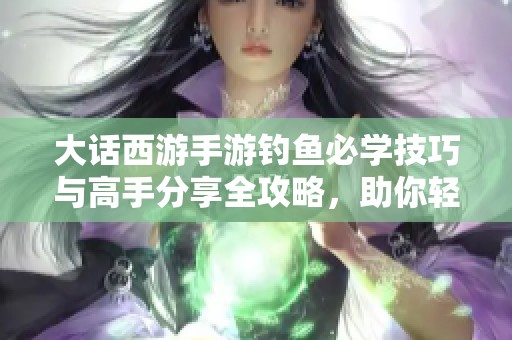 大话西游手游钓鱼必学技巧与高手分享全攻略，助你轻松钓鱼更畅快
