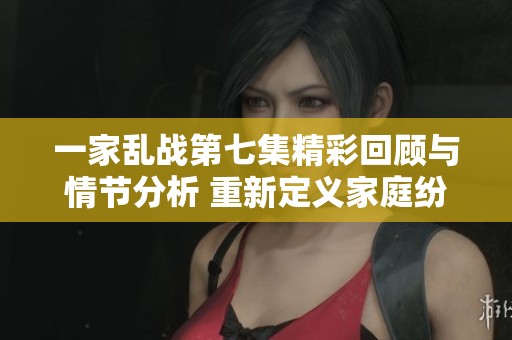 一家乱战第七集精彩回顾与情节分析 重新定义家庭纷争与成长