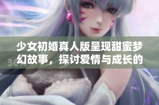 少女初婚真人版呈现甜蜜梦幻故事，探讨爱情与成长的旅程