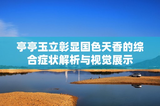 亭亭玉立彰显国色天香的综合症状解析与视觉展示