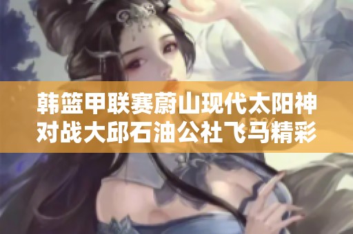 韩篮甲联赛蔚山现代太阳神对战大邱石油公社飞马精彩直播回顾与分析