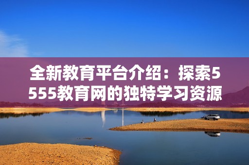 全新教育平台介绍：探索5555教育网的独特学习资源与优势