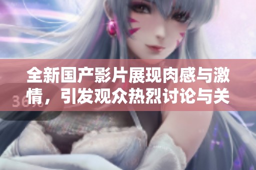 全新国产影片展现肉感与激情，引发观众热烈讨论与关注