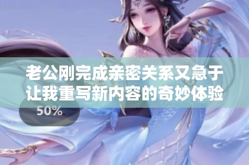 老公刚完成亲密关系又急于让我重写新内容的奇妙体验