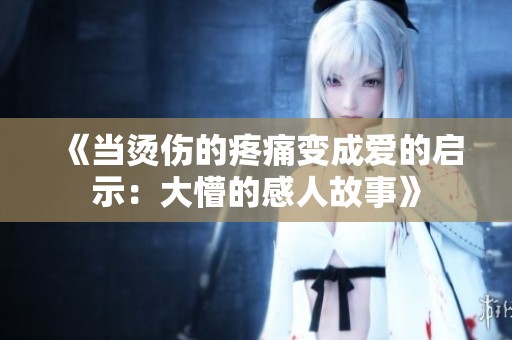 《当烫伤的疼痛变成爱的启示：大懵的感人故事》
