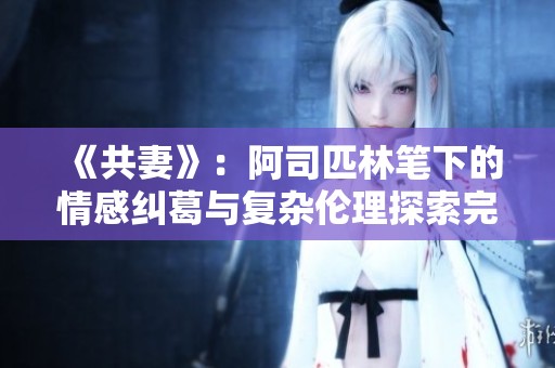 《共妻》：阿司匹林笔下的情感纠葛与复杂伦理探索完全免费阅读详解