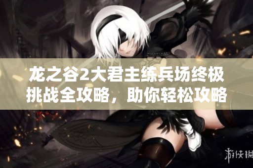 龙之谷2大君主练兵场终极挑战全攻略，助你轻松攻略大君主Boss战
