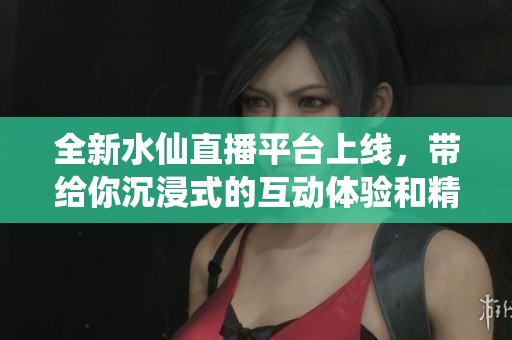 全新水仙直播平台上线，带给你沉浸式的互动体验和精彩内容
