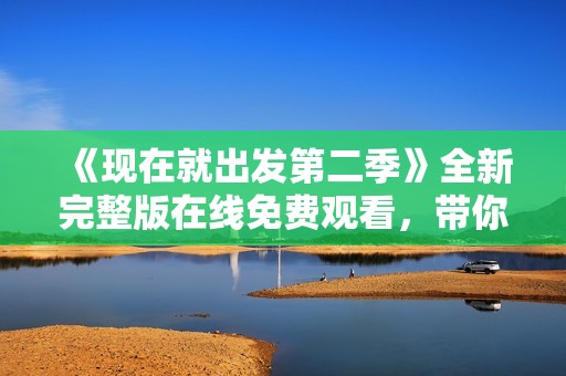 《现在就出发第二季》全新完整版在线免费观看，带你畅游精彩旅程