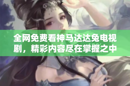 全网免费看神马达达兔电视剧，精彩内容尽在掌握之中