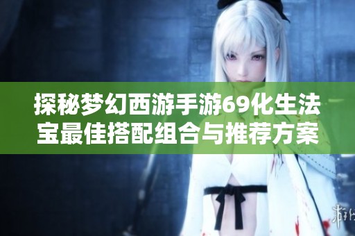 探秘梦幻西游手游69化生法宝最佳搭配组合与推荐方案技巧