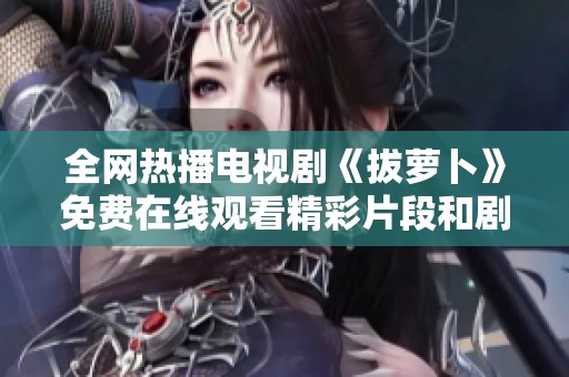 全网热播电视剧《拔萝卜》免费在线观看精彩片段和剧情分析合集