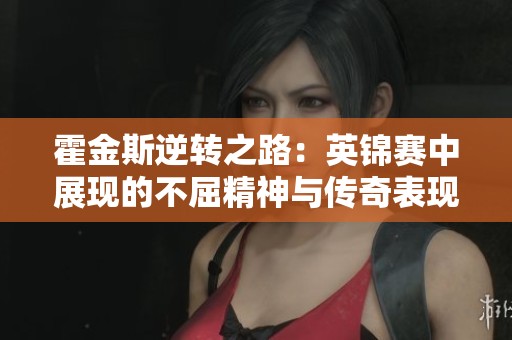 霍金斯逆转之路：英锦赛中展现的不屈精神与传奇表现
