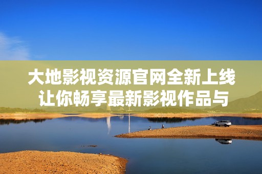 大地影视资源官网全新上线 让你畅享最新影视作品与热播剧集