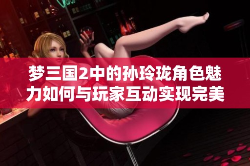 梦三国2中的孙玲珑角色魅力如何与玩家互动实现完美结合