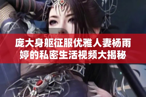 庞大身躯征服优雅人妻杨雨婷的私密生活视频大揭秘