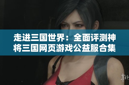 走进三国世界：全面评测神将三国网页游戏公益服合集