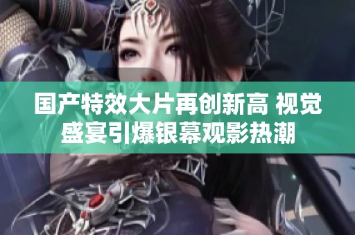 国产特效大片再创新高 视觉盛宴引爆银幕观影热潮