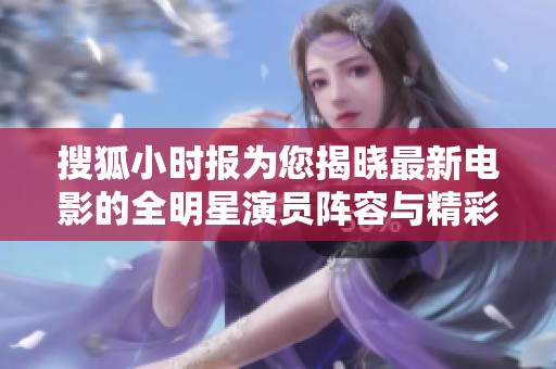 搜狐小时报为您揭晓最新电影的全明星演员阵容与精彩背后故事